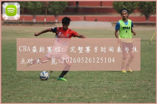 CBA最新赛程：完整赛季时间表与焦点对决一览_20260526125104