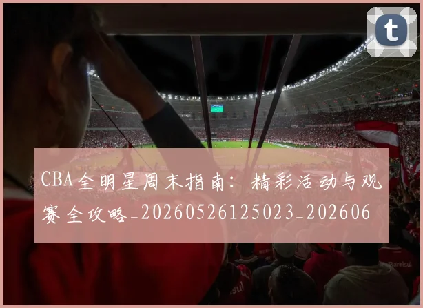 CBA全明星周末指南：精彩活动与观赛全攻略_20260526125023_20260606165144