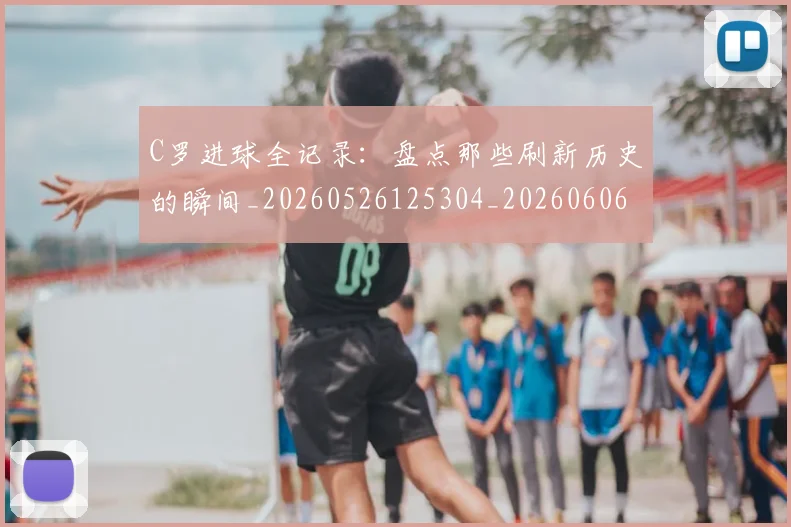 C罗进球全记录：盘点那些刷新历史的瞬间_20260526125304_20260606165502