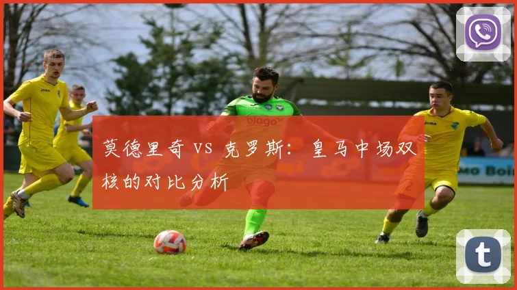 莫德里奇 vs 克罗斯：皇马中场双核的对比分析