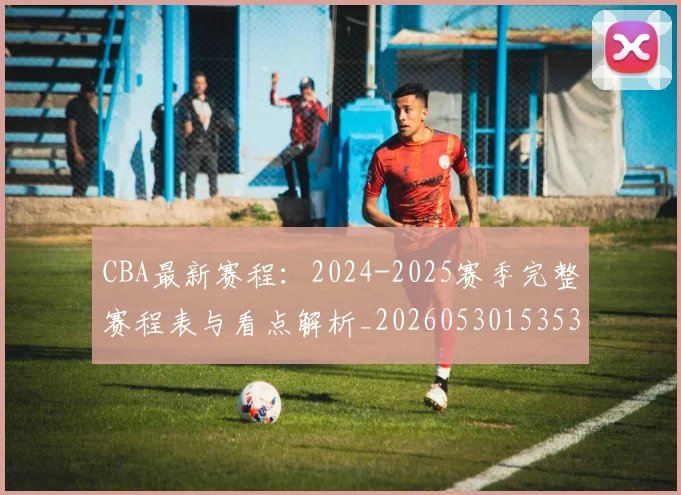CBA最新赛程：2024-2025赛季完整赛程表与看点解析_20260530153535