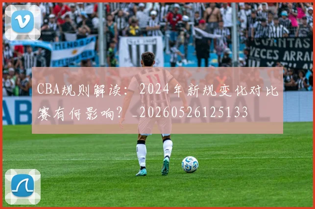 CBA规则解读:2024年新规变化对比赛有何影响?_20260526125133