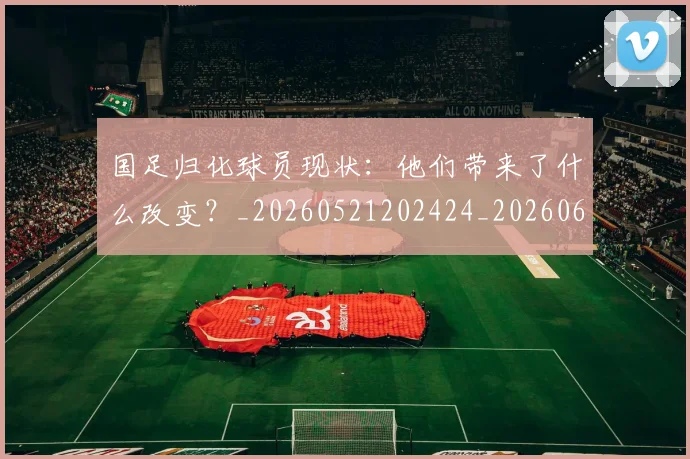 国足归化球员现状:他们带来了什么改变?_20260521202424_20260608142859