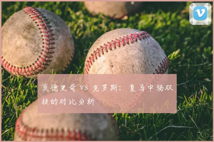 莫德里奇 vs 克罗斯:皇马中场双核的对比分析