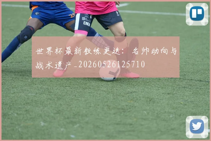 世界杯最新教练更迭：名帅动向与战术遗产_20260526125710