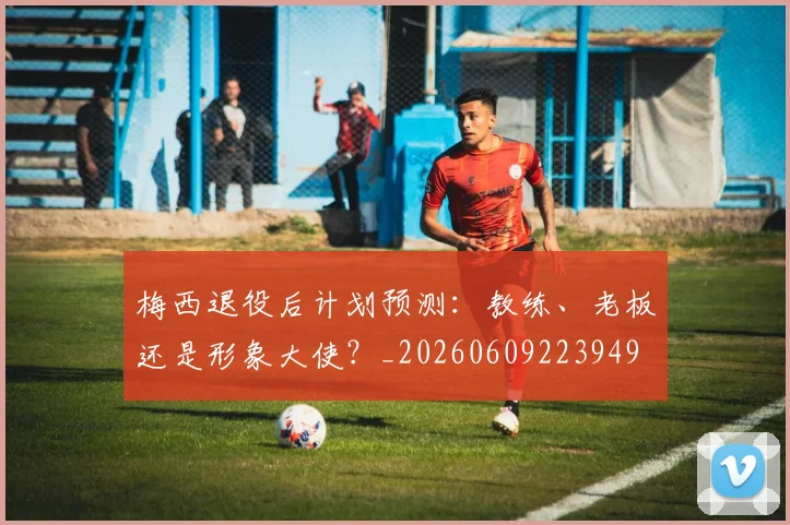 梅西退役后计划预测：教练、老板还是形象大使？_20260609223949